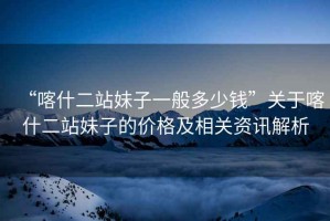 “喀什二站妹子一般多少錢”關(guān)于喀什二站妹子的價格及相關(guān)資訊解析