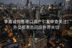 李嘉誠拋售港口資產(chǎn)引發(fā)審查關(guān)注，外交部表態(tài)回應(yīng)外界關(guān)切