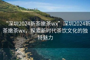 “深圳2024新茶嫩茶wx”深圳2024新茶嫩茶wx，探索新時(shí)代茶飲文化的獨(dú)特魅力