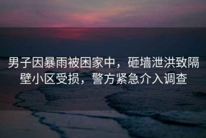 男子因暴雨被困家中，砸墻泄洪致隔壁小區(qū)受損，警方緊急介入調(diào)查