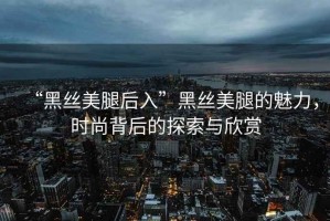 “黑絲美腿后入”黑絲美腿的魅力，時尚背后的探索與欣賞