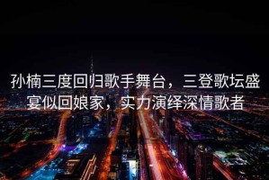 孫楠三度回歸歌手舞臺，三登歌壇盛宴似回娘家，實力演繹深情歌者