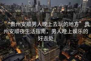 “貴州安順男人晚上去玩的地方”貴州安順夜生活指南，男人晚上娛樂(lè)的好去處