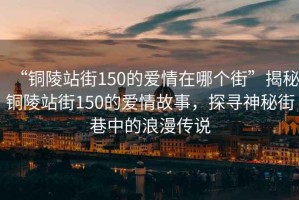“銅陵站街150的愛情在哪個街”揭秘銅陵站街150的愛情故事，探尋神秘街巷中的浪漫傳說