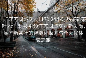 “江蘇同城交友1130.24小時品鑒新茶葉.cc”科技引領(lǐng)江蘇同城交友新風(fēng)尚，品鑒新茶葉的智能化探索與全天候體驗之旅