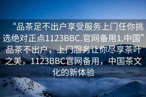 “品茶足不出戶享受服務上門任你挑選絕對正點1123BBC.官網(wǎng)備用1.中國”品茶不出戶，上門服務讓你盡享茶葉之美，1123BBC官網(wǎng)備用，中國茶文化的新體驗