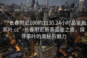 “長春附近100約1130.24小時品鑒新茶葉.cc”長春附近新茶品鑒之旅，探尋茶葉的奧秘與魅力