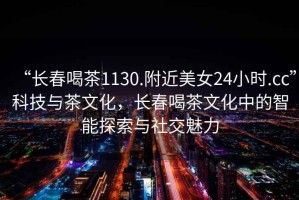 “長春喝茶1130.附近美女24小時.cc”科技與茶文化，長春喝茶文化中的智能探索與社交魅力