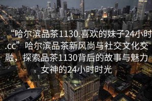 “哈爾濱品茶1130.喜歡的妹子24小時(shí).cc”哈爾濱品茶新風(fēng)尚與社交文化交融，探索品茶1130背后的故事與魅力女神的24小時(shí)時(shí)光