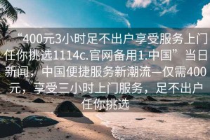 “400元3小時(shí)足不出戶享受服務(wù)上門任你挑選1114c.官網(wǎng)備用1.中國”當(dāng)日新聞，中國便捷服務(wù)新潮流—僅需400元，享受三小時(shí)上門服務(wù)，足不出戶任你挑選