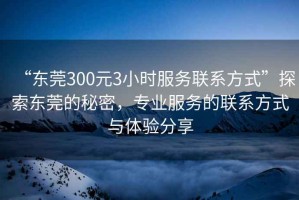 “東莞300元3小時(shí)服務(wù)聯(lián)系方式”探索東莞的秘密，專業(yè)服務(wù)的聯(lián)系方式與體驗(yàn)分享