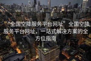“全國空降服務(wù)平臺網(wǎng)址”全國空降服務(wù)平臺網(wǎng)址，一站式解決方案的全方位指南