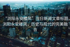 “瀏陽永安樓鳳”當(dāng)日新聞文章標(biāo)題，瀏陽永安樓鳳，歷史與現(xiàn)代的完美融合