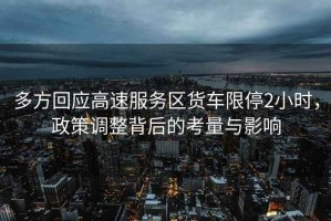 多方回應(yīng)高速服務(wù)區(qū)貨車限停2小時(shí)，政策調(diào)整背后的考量與影響