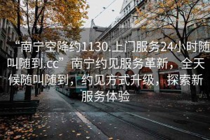“南寧空降約1130.上門服務(wù)24小時隨叫隨到.cc”南寧約見服務(wù)革新，全天候隨叫隨到，約見方式升級，探索新服務(wù)體驗