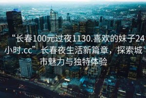 “長春100元過夜1130.喜歡的妹子24小時.cc”長春夜生活新篇章，探索城市魅力與獨特體驗