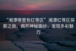 “湘潭哪里有紅等區(qū)”湘潭紅等區(qū)探索之旅，揭開神秘面紗，發(fā)現(xiàn)多彩魅力