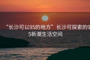“長沙可以95的地方”長沙可探索的95新潮生活空間