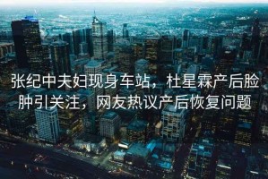 張紀(jì)中夫婦現(xiàn)身車站，杜星霖產(chǎn)后臉腫引關(guān)注，網(wǎng)友熱議產(chǎn)后恢復(fù)問(wèn)題