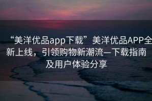 “美洋優(yōu)品app下載”美洋優(yōu)品APP全新上線，引領(lǐng)購(gòu)物新潮流—下載指南及用戶體驗(yàn)分享