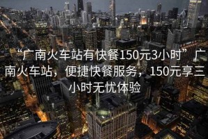 “廣南火車站有快餐150元3小時(shí)”廣南火車站，便捷快餐服務(wù)，150元享三小時(shí)無憂體驗(yàn)