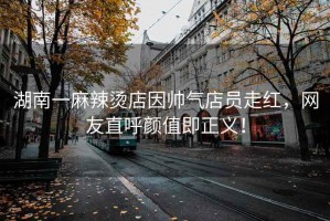 湖南一麻辣燙店因帥氣店員走紅，網(wǎng)友直呼顏值即正義！