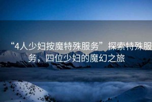 “4人少婦按魔特殊服務(wù)”探索特殊服務(wù)，四位少婦的魔幻之旅