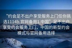“約會足不出戶享受服務(wù)上門任你挑選1114b.官網(wǎng)備用1.中國”足不出戶享受約會服務(wù)上門，中國的新型約會模式與官網(wǎng)備用選擇