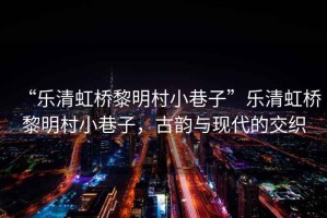 “樂清虹橋黎明村小巷子”樂清虹橋黎明村小巷子，古韻與現(xiàn)代的交織