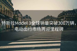 特斯拉Model 3全球銷量突破300萬輛，電動出行市場再迎里程碑