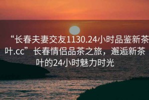 “長春夫妻交友1130.24小時品鑒新茶葉.cc”長春情侶品茶之旅，邂逅新茶葉的24小時魅力時光