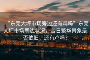 “東莞大坪市場(chǎng)旁邊還有雞嗎”東莞大坪市場(chǎng)周邊狀況，昔日繁華景象是否依舊，還有雞嗎？