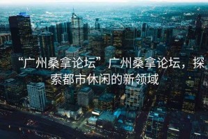 “廣州桑拿論壇”廣州桑拿論壇，探索都市休閑的新領(lǐng)域