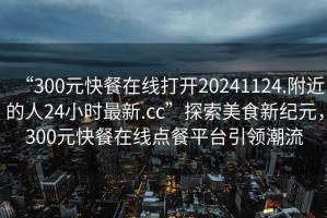 “300元快餐在線打開20241124.附近的人24小時最新.cc”探索美食新紀元，300元快餐在線點餐平臺引領潮流