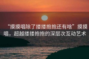 “摸摸唱除了摟摟抱抱還有啥”摸摸唱，超越摟摟抱抱的深層次互動(dòng)藝術(shù)