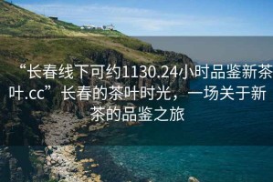 “長春線下可約1130.24小時品鑒新茶葉.cc”長春的茶葉時光，一場關(guān)于新茶的品鑒之旅