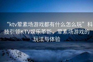 “ktv葷素場(chǎng)游戲都有什么怎么玩”科技引領(lǐng)KTV娛樂革新，葷素場(chǎng)游戲的玩法與體驗(yàn)