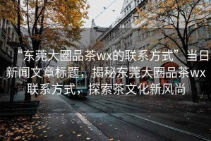 “東莞大圈品茶wx的聯(lián)系方式”當(dāng)日新聞文章標(biāo)題，揭秘東莞大圈品茶wx聯(lián)系方式，探索茶文化新風(fēng)尚
