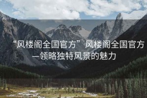 “風(fēng)樓閣全國官方”風(fēng)樓閣全國官方—領(lǐng)略獨特風(fēng)景的魅力