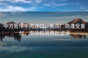 中方暫停牛肉進口，美國廠商遭受重創(chuàng)，市場格局再起波瀾