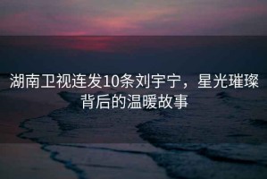 湖南衛(wèi)視連發(fā)10條劉宇寧，星光璀璨背后的溫暖故事