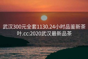 武漢300元全套1130.24小時品鑒新茶葉.cc:2020武漢最新品茶