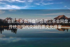 “合肥三茶會網(wǎng)盤”合肥三茶會網(wǎng)盤，傳統(tǒng)與現(xiàn)代交融的茶文化盛宴