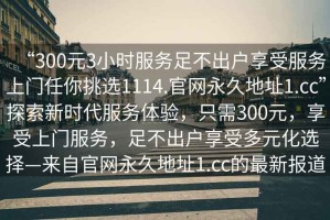 “300元3小時服務足不出戶享受服務上門任你挑選1114.官網永久地址1.cc”探索新時代服務體驗，只需300元，享受上門服務，足不出戶享受多元化選擇—來自官網永久地址1.cc的最新報道