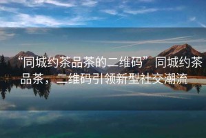 “同城約茶品茶的二維碼”同城約茶品茶，二維碼引領(lǐng)新型社交潮流