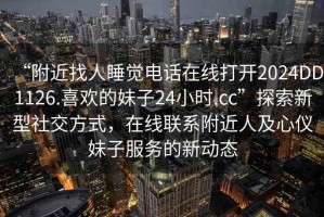 “附近找人睡覺電話在線打開2024DD1126.喜歡的妹子24小時(shí).cc”探索新型社交方式，在線聯(lián)系附近人及心儀妹子服務(wù)的新動(dòng)態(tài)