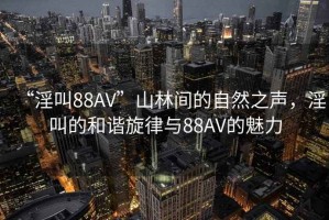“淫叫88AV”山林間的自然之聲，淫叫的和諧旋律與88AV的魅力