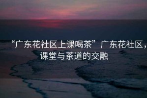 “廣東花社區(qū)上課喝茶”廣東花社區(qū)，課堂與茶道的交融