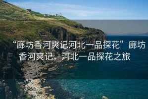“廊坊香河爽記河北一品探花”廊坊香河爽記，河北一品探花之旅
