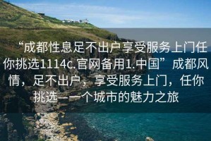 “成都性息足不出戶享受服務(wù)上門任你挑選1114c.官網(wǎng)備用1.中國”成都風(fēng)情，足不出戶，享受服務(wù)上門，任你挑選—一個(gè)城市的魅力之旅